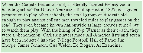 Text Box: When the Carlisle Indian School, a federally-funded Pennsylvania boarding school for Native Americans that opened in 1879, was given permission to play other schools, the small group of students old enough to play against college men traveled miles to play games on the road. They soon became known nationwide as large crowds turned out to watch them play. With the hiring of Pop Warner as their coach, they were a phenomenon. Carlisle players made All-America lists and seven have been inducted into the College Football Hall of Fame: Jim Thorpe, James Johnson, Gus Welch, Ed Rogers, Al Exendine, 