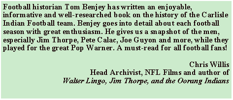 Text Box: Football historian Tom Benjey has written an enjoyable, informative and well-researched book on the history of the Carlisle Indian Football team. Benjey goes into detail about each football season with great enthusiasm. He gives us a snapshot of the men, especially Jim Thorpe, Pete Calac, Joe Guyon and more, while they played for the great Pop Warner. A must-read for all football fans! Chris WillisHead Archivist, NFL Films and author ofWalter Lingo, Jim Thorpe, and the Oorang Indians