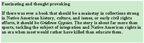 Text Box: Fascinating and thought provokingIf there was ever a book that should be a mainstay in collections strong in Native American history, culture, and issues, or early civil rights efforts, it should be Gridiron Gypsies. The story is about far more than sports, tackling the subject of integration and Native American rights in an era when most would rather have killed than educate them. 