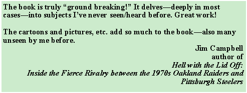 Text Box: The book is truly “ground breaking!” It delves—deeply in most cases—into subjects I’ve never seen/heard before. Great work!The cartoons and pictures, etc. add so much to the book—also many unseen by me before.Jim Campbellauthor ofHell with the Lid Off:Inside the Fierce Rivalry between the 1970s Oakland Raiders and Pittsburgh Steelers