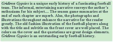 Text Box: Gridiron Gypsies is a unique early history of a fascinating football team. The informal, entertaining narrative conveys the author’s enthusiasm for his subject.... The season game summaries at the end of each chapter are superb. Also, the photographs and illustrations throughout enhance the narrative for the reader greatly. The old fashion illustration of the football players along with the title and subtitle on the front cover are well placed. The colors on the cover and the quotations are great design elements. Gridiron Gypsies is an outstanding early football history.