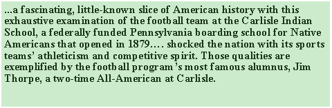 Text Box: ...a fascinating, little-known slice of American history with this exhaustive examination of the football team at the Carlisle Indian School, a federally funded Pennsylvania boarding school for Native Americans that opened in 1879…. shocked the nation with its sports teams’ athleticism and competitive spirit. Those qualities are exemplified by the football program’s most famous alumnus, Jim Thorpe, a two-time All-American at Carlisle.   