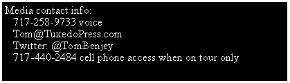 Text Box: Media contact info:                           717-258-9733 voice   Tom@TuxedoPress.com   Twitter: @TomBenjey    717-440-2484 cell phone access when on tour only